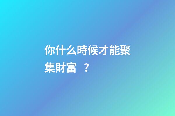 你什么時候才能聚集財富？